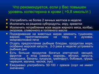 Что рекомендуется, если у Вас повышен
    уровень холестерина в крови ( >5,8 ммоль/л )
   Употреблять не более 2 яичных желтков в неделю
   Исключить из рациона субпродукты, икру, креветки
   Исключить потребление всех видов жирного мяса, колбас,
    окороков, сливочного и топленого масла
   Поджаривание на животных жирах заменить тушением,
    варкой,    приготовлением     на   пару,   в   духовке,
    микроволновой печи
   Отдать предпочтение рыбным блюдам, продуктам моря,
    особенно морской капусте, 2-3 раза в неделю устраивать
    рыбные дни
   Есть больше продуктов богатых клетчаткой: овощей,
    фруктов     и ягод (свекла, морковь, яблоки, капуста,
    смородина, бананы, кукуруза, грейпфрут, бобовые, груша,
    черешня, малина, чеснок, лук)
   Ежедневно употреблять 50-100 г орехов (сорт не имеет
    значения)
 