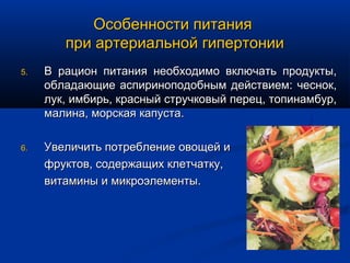 Особенности питания
        при артериальной гипертонии
5.   В рацион питания необходимо включать продукты,
     обладающие аспириноподобным действием: чеснок,
     лук, имбирь, красный стручковый перец, топинамбур,
     малина, морская капуста.

6.   Увеличить потребление овощей и
     фруктов, содержащих клетчатку,
     витамины и микроэлементы.
 