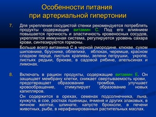 Особенности питания
         при артериальной гипертонии
7.   Для укрепления сосудистой стенки рекомендуется потреблять
     продукты содержащие витамин С. Под его влиянием
     повышается прочность и эластичность кровеносных сосудов,
     укрепляется иммунная система, регулируется уровень сахара
     крови, синтезируются гормоны.
     Больше всего витамина С в черной смородине, клюкве, сухом
     шиповнике, бруснике, облепихе, яблоках, черемше, красном
     сладком перце, листьях крапивы, зелени петрушки, укропе,
     листьях редьки, брюкве, в садовой рябине, апельсинах и
     лимонах.

8.   Включать в рацион продукты, содержащие витамин Е. Он
     защищает мембрану клетки, снижает свертываемость крови,
     предотвращает      образование      тромбов,       улучшает
     кровообращение,       стимулирует    образование      новых
     капилляров.
     Он содержится в орехах, семенах подсолнечника, льна,
     кунжута, в сое, ростках пшеницы, ячменя и других злаковых, в
     яичном желтке, шпинате, капусте брокколи, в печени
     животных, рыбе, в нерафинированных растительных маслах.
 