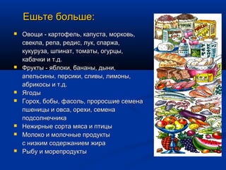 Ешьте больше:
   Овощи - картофель, капуста, морковь,
    свекла, репа, редис, лук, спаржа,
    кукуруза, шпинат, томаты, огурцы,
    кабачки и т.д.
   Фрукты - яблоки, бананы, дыни,
    апельсины, персики, сливы, лимоны,
    абрикосы и т.д.
   Ягоды
   Горох, бобы, фасоль, проросшие семена
    пшеницы и овса, орехи, семена
    подсолнечника
   Нежирные сорта мяса и птицы
   Молоко и молочные продукты
    с низким содержанием жира
   Рыбу и морепродукты
 