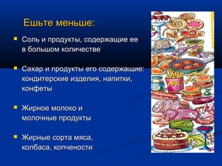 Ешьте меньше:
   Соль и продукты, содержащие ее
    в большом количестве

   Сахар и продукты его содержащие:
    кондитерские изделия, напитки,
    конфеты

   Жирное молоко и
    молочные продукты

   Жирные сорта мяса,
    колбаса, копчености
 
