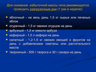Для снижения избыточной массы тела рекомендуется
    проводить разгрузочные дни (1 раз в неделю)

   яблочный - на весь день 1,5 кг сырых или печеных
    яблок
   огуречный - 1,5 кг свежих огурцов на день
   арбузный - 1,5 кг мякоти арбуза
   кефирный - 1,5 л кефира на день
   салатный - 1,2-1,5 кг свежих овощей и фруктов на
    день с добавлением сметаны или растительного
    масла
   творожный - 500 г творога и 30 г сахара на день
 