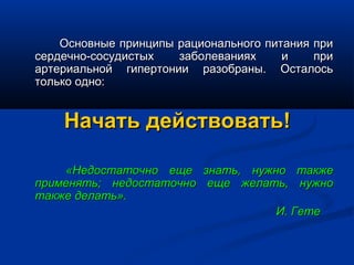 Основные принципы рационального питания при
сердечно-сосудистых   заболеваниях     и    при
артериальной гипертонии разобраны. Осталось
только одно:


    Начать действовать!

    «Недостаточно еще знать, нужно также
применять; недостаточно еще желать, нужно
также делать».
                                 И. Гете
 