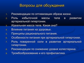 Вопросы для обсуждения

1.   Рекомендации по оптимизации образа жизни.
2.   Роль избыточной массы тела в развитии
     артериальной гипертонии.
3.   Идеальная масса тела. Какая она?
4.   Влияние питания на здоровье.
5.   Принципы рационального питания.
6.   Особенности питания при артериальной гипертонии.
7.   Роль поваренной соли в развитии артериальной
     гипертонии.
8.   Рекомендации по снижению уровня холестерина.
9.   Тромбообразование и его профилактика.
 