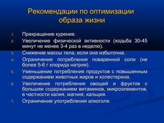 Рекомендации по оптимизации
              образа жизни
1.   Прекращение курения.
2.   Увеличение физической активности (ходьба 30-45
     минут не менее 3-4 раз в неделю).
3.   Снижение массы тела, если она избыточна.
4.   Ограничение потребления поваренной соли (не
     более 5-6 г хлорида натрия).
5.   Уменьшение потребления продуктов с повышенным
     содержанием животных жиров и холестерина.
6.   Увеличение потребления овощей и фруктов с
     большим содержанием витаминов, микроэлементов,
     в частности калия, магния, кальция.
7.   Ограничение употребления алкоголя.
 