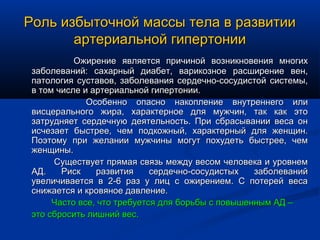 Роль избыточной массы тела в развитии
       артериальной гипертонии
           Ожирение является причиной возникновения многих
 заболеваний: сахарный диабет, варикозное расширение вен,
 патология суставов, заболевания сердечно-сосудистой системы,
 в том числе и артериальной гипертонии.
              Особенно опасно накопление внутреннего или
 висцерального жира, характерное для мужчин, так как это
 затрудняет сердечную деятельность. При сбрасывании веса он
 исчезает быстрее, чем подкожный, характерный для женщин.
 Поэтому при желании мужчины могут похудеть быстрее, чем
 женщины.
      Существует прямая связь между весом человека и уровнем
 АД.    Риск    развития     сердечно-сосудистых   заболеваний
 увеличивается в 2-6 раз у лиц с ожирением. С потерей веса
 снижается и кровяное давление.
      Часто все, что требуется для борьбы с повышенным АД –
 это сбросить лишний вес.
 
