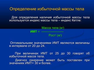 Определение избыточной массы тела
 Для определения наличия избыточной массы тела
используется индекс массы тела – индекс Кетле:

                  Масса тела (кг)
            ИМТ = ---------------------
                         Рост2 (м2)

 Оптимальными значениями ИМТ являются величины
в интервале от 20 до 24.

   При величинах ИМТ от 25 до             30 говорят об
избыточной массе тела.
    Диагноз ожирение может быть           поставлен при
значениях ИМТ= 30 и более.
 