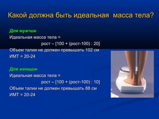 Какой должна быть идеальная масса тела?

Для мужчин
Идеальная масса тела =
             рост – [100 + (рост-100) : 20]
Объем талии не должен превышать 102 см
ИМТ = 20-24

Для женщин
Идеальная масса тела =
             рост – [100 + (рост-100) : 10]
Объем талии не должен превышать 88 см
ИМТ = 20-24
 