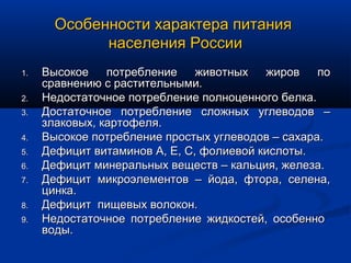 Особенности характера питания
             населения России
1.   Высокое    потребление    животных   жиров    по
     сравнению с растительными.
2.   Недостаточное потребление полноценного белка.
3.   Достаточное потребление сложных углеводов –
     злаковых, картофеля.
4.   Высокое потребление простых углеводов – сахара.
5.   Дефицит витаминов А, Е, С, фолиевой кислоты.
6.   Дефицит минеральных веществ – кальция, железа.
7.   Дефицит микроэлементов – йода, фтора, селена,
     цинка.
8.   Дефицит пищевых волокон.
9.   Недостаточное потребление жидкостей, особенно
     воды.
 