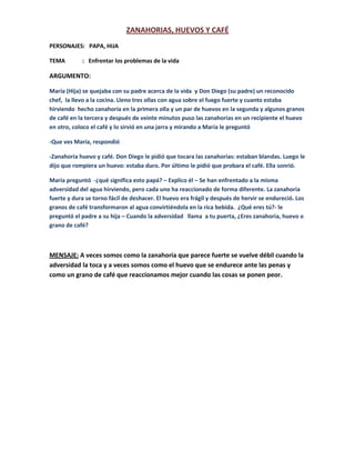 ZANAHORIAS, HUEVOS Y CAFÉ<br />PERSONAJES:   PAPA, HIJA<br />TEMA            :   Enfrentar los problemas de la vida    <br />ARGUMENTO:<br />María (Hija) se quejaba con su padre acerca de la vida  y Don Diego (su padre) un reconocido chef,  la llevo a la cocina. Lleno tres ollas con agua sobre el fuego fuerte y cuanto estaba hirviendo  hecho zanahoria en la primera olla y un par de huevos en la segunda y algunos granos de café en la tercera y después de veinte minutos puso las zanahorias en un recipiente el huevo en otro, coloco el café y lo sirvió en una jarra y mirando a María le preguntó <br />-Que ves María, respondió <br />-Zanahoria huevo y café. Don Diego le pidió que tocara las zanahorias: estaban blandas. Luego le dijo que rompiera un huevo: estaba duro. Por último le pidió que probara el café. Ella sonrió.<br />María preguntó  -¿qué significa esto papá? – Explico él – Se han enfrentado a la misma adversidad del agua hirviendo, pero cada uno ha reaccionado de forma diferente. La zanahoria fuerte y dura se torno fácil de deshacer. El huevo era frágil y después de hervir se endureció. Los granos de café transformaron al agua convirtiéndola en la rica bebida.  ¿Qué eres tú?- le preguntó el padre a su hija – Cuando la adversidad   llama  a tu puerta, ¿Eres zanahoria, huevo o grano de café?<br />MENSAJE: A veces somos como la zanahoria que parece fuerte se vuelve débil cuando la adversidad la toca y a veces somos como el huevo que se endurece ante las penas y como un grano de café que reaccionamos mejor cuando las cosas se ponen peor.<br />