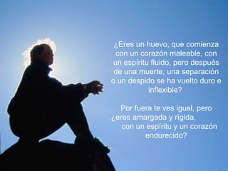 ¿Eres un huevo, que comienza con un corazón maleable, con un espíritu fluido, pero después de una muerte, una separación o un despido se ha vuelto duro e inflexible?  Por fuera te ves igual, pero ¿eres amargada y rígida,  con un espíritu y un corazón endurecido? 