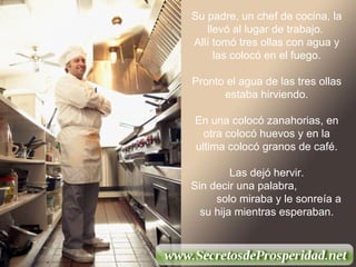 Su padre, un chef de cocina, la llevó al lugar de trabajo.  Allí tomó tres ollas con agua y las colocó en el fuego. Pronto el agua de las tres ollas estaba hirviendo. En una colocó zanahorias, en otra colocó huevos y en la ultima colocó granos de café. Las dejó hervir.  Sin decir una palabra,  solo miraba y le sonreía a su hija mientras esperaban. 