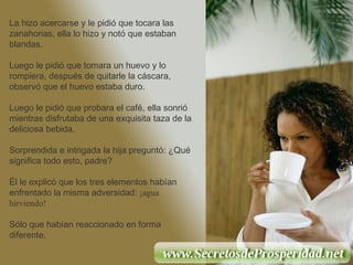 La hizo acercarse y le pidió que tocara las zanahorias, ella lo hizo y notó que estaban blandas. Luego le pidió que tomara un huevo y lo rompiera, después de quitarle la cáscara, observó que el huevo estaba duro. Luego le pidió que probara el café, ella sonrió mientras disfrutaba de una exquisita taza de la deliciosa bebida.  Sorprendida e intrigada la hija preguntó: ¿Qué significa todo esto, padre? Él le explicó que los tres elementos habían enfrentado la misma adversidad:  ¡agua hirviendo!   Sólo que habían reaccionado en forma diferente. 