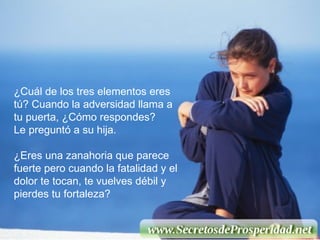 ¿Cuál de los tres elementos eres tú? Cuando la adversidad llama a tu puerta, ¿Cómo respondes?  Le preguntó a su hija. ¿Eres una zanahoria que parece fuerte pero cuando la fatalidad y el dolor te tocan, te vuelves débil y pierdes tu fortaleza? 