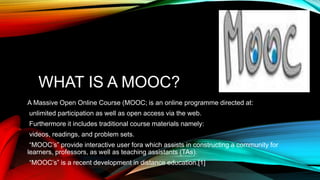 WHAT IS A MOOC?
A Massive Open Online Course (MOOC; is an online programme directed at:
unlimited participation as well as open access via the web.
Furthermore it includes traditional course materials namely:
videos, readings, and problem sets.
“MOOC’s” provide interactive user fora which assists in constructing a community for
learners, professors, as well as teaching assistants (TAs).
“MOOC’s” is a recent development in distance education.[1]
 