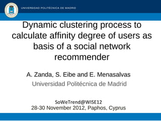 Dynamic clustering process to
calculate affinity degree of users as
     basis of a social network
           recommender
   A. Zanda, S. Eibe and E. Menasalvas
     Universidad Politécnica de Madrid

              SoWeTrend@WISE12
     28-30 November 2012, Paphos, Cyprus
 