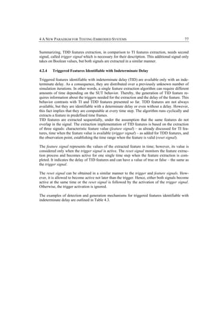 4 A NEW PARADIGM FOR TESTING EMBEDDED SYSTEMS                                                   77


Summarizing, TDD features extraction, in comparison to TI features extraction, needs second
signal, called trigger signal which is necessary for their description. This additional signal only
takes on Boolean values, but both signals are extracted in a similar manner.

4.2.4   Triggered Features Identifiable with Indeterminate Delay

Triggered features identifiable with indeterminate delay (TID) are available only with an inde-
terminate delay. As a consequence, they are distributed over a previously unknown number of
simulation iterations. In other words, a single feature extraction algorithm can require different
amounts of time depending on the SUT behavior. Thereby, the generation of TID feature re-
quires information about the triggers needed for the extraction and the delay of the feature. This
behavior contrasts with TI and TDD features presented so far. TDD features are not always
available, but they are identifiable with a determinate delay or even without a delay. However,
this fact implies that they are computable at every time step. The algorithm runs cyclically and
extracts a feature in predefined time frames.
TID features are extracted sequentially, under the assumption that the same features do not
overlap in the signal. The extraction implementation of TID features is based on the extraction
of three signals: characteristic feature value (feature signal) – as already discussed for TI fea-
tures, time when the feature value is available (trigger signal) – as added for TDD features, and
the observation point, establishing the time range when the feature is valid (reset signal).

The feature signal represents the values of the extracted feature in time; however, its value is
considered only when the trigger signal is active. The reset signal monitors the feature extrac-
tion process and becomes active for one single time step when the feature extraction is com-
pleted. It indicates the delay of TID features and can have a value of true or false – the same as
the trigger signal.

The reset signal can be obtained in a similar manner to the trigger and feature signals. How-
ever, it is allowed to become active not later than the trigger. Hence, either both signals become
active at the same time or the reset signal is followed by the activation of the trigger signal.
Otherwise, the trigger activation is ignored.

The examples of detection and generation mechanisms for triggered features identifiable with
indeterminate delay are outlined in Table 4.3.
 