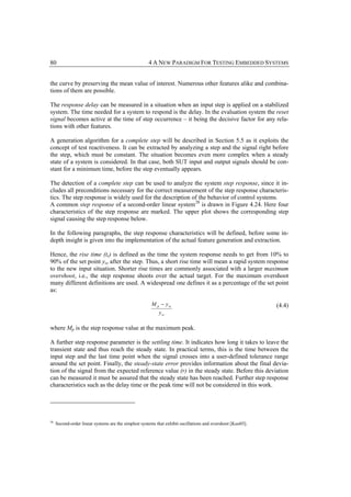 80                                                    4 A NEW PARADIGM FOR TESTING EMBEDDED SYSTEMS


the curve by preserving the mean value of interest. Numerous other features alike and combina-
tions of them are possible.

The response delay can be measured in a situation when an input step is applied on a stabilized
system. The time needed for a system to respond is the delay. In the evaluation system the reset
signal becomes active at the time of step occurrence – it being the decisive factor for any rela-
tions with other features.

A generation algorithm for a complete step will be described in Section 5.5 as it exploits the
concept of test reactiveness. It can be extracted by analyzing a step and the signal right before
the step, which must be constant. The situation becomes even more complex when a steady
state of a system is considered. In that case, both SUT input and output signals should be con-
stant for a minimum time, before the step eventually appears.

The detection of a complete step can be used to analyze the system step response, since it in-
cludes all preconditions necessary for the correct measurement of the step response characteris-
tics. The step response is widely used for the description of the behavior of control systems.
A common step response of a second-order linear system 28 is drawn in Figure 4.24. Here four
characteristics of the step response are marked. The upper plot shows the corresponding step
signal causing the step response below.

In the following paragraphs, the step response characteristics will be defined, before some in-
depth insight is given into the implementation of the actual feature generation and extraction.

Hence, the rise time (tr) is defined as the time the system response needs to get from 10% to
90% of the set point yss after the step. Thus, a short rise time will mean a rapid system response
to the new input situation. Shorter rise times are commonly associated with a larger maximum
overshoot, i.e., the step response shoots over the actual target. For the maximum overshoot
many different definitions are used. A widespread one defines it as a percentage of the set point
as:

                                                       M p − y ss                                            (4.4)
                                                           y ss

where Mp is the step response value at the maximum peak.

A further step response parameter is the settling time. It indicates how long it takes to leave the
transient state and thus reach the steady state. In practical terms, this is the time between the
input step and the last time point when the signal crosses into a user-defined tolerance range
around the set point. Finally, the steady-state error provides information about the final devia-
tion of the signal from the expected reference value (r) in the steady state. Before this deviation
can be measured it must be assured that the steady state has been reached. Further step response
characteristics such as the delay time or the peak time will not be considered in this work.




28
     Second-order linear systems are the simplest systems that exhibit oscillations and overshoot [Kuo03].
 