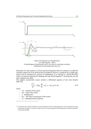 4 A NEW PARADIGM FOR TESTING EMBEDDED SYSTEMS                                                                              81


        a)   u (kT)




                                                                                                                   kT


                                ts
        b)   y (kT)


                                                                              yss + d
                   r                                                                                               yss
              0.9·yss                                               yss - d
                                Maximum                                                           ess = yss - r
                                overshoot
              0.1·yss


                          tr                                                                                       kT


                                   Figure 4.24: Reaction on a Step Function:
                                           a) A Step Function – u(kT).
                   b) Step Response Characteristics y(kT): rise time (tr), maximum overshoot,
                                  settling time (ts) and steady-state error (ess).


Generation of a step response is of lower practical importance than its evaluation as usually the
controller outputs are to be checked and not produced. However, a proposal for a simple gen-
eration will be introduced for reasons of completeness. It is realized as a MATLAB (ML)
script. It is based on adjusting the damping ratio and natural frequency 29 assuming that one unit
step is applied at the input.
The simplest second-order system satisfies a differential equation of this form [Kuo03,
EMC+99]:
                                d2y                 dy
                                          + 2ζω n      + ωn y = GDCωn u (t )
                                                           2         2
                                      2
                                                                                                                         (4.5)
                                 dt                 dt
where:
   −         y(t) – response of the system
   −         u(t) – input to the system
   −         ζ – damping ratio
   −         GDC – DC (direct current) gain of the system
   −         ωn – undamped natural frequency



29
     A normalized step response computed as a result of adjustment of the considered parameters can be animated by accessing
     the dedicated web page of University of Hagen: http://www.fernuni-hagen.de/LGES/playground/miscApplets/ Sprungant-
     wort.html [04/30/2008].
 