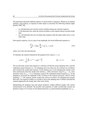 82                                                      4 A NEW PARADIGM FOR TESTING EMBEDDED SYSTEMS


The parameters determine different aspects of various kinds of responses. Whenever an impulse
response, step response, or response to other inputs is concerned, the following relations apply
[Kuo03, EMC+99]:

     −   ωn will determine how fast the system oscillates during any transient response
     −   ζ will determine how much the system oscillates as the response decays towards steady
         state
     −   Gdc will determine the size of steady-state response when the input settles out to a con-
         stant value.

Deriving the response ys(t) to a step of unit amplitude, the forced differential equation is:

                                  d 2 ys        dy
                                         + 2ζω n s + ωn ys = u s (t )
                                                       2
                                      2
                                                                                                 (4.6)
                                   dt           dt

where us(t) is the unit step function.

To illustrate, the solution obtained for the equation (4.6), where ζ = 1, is:


          ys (t ) =
                      1
                      ωn   2
                               [1 − e   −ω n t
                                                 − ωnte −ω n t   ]            for ζ = 1.         (4.7)


The second-order system step response is a function of both the system damping ratio ζ and the
undamped natural frequency ωn. For damping ratios less than one, the solutions are oscillatory
and overshoot the steady-state response. In the limiting case of zero damping the solution oscil-
lates continuously about the steady-state solution yss with a maximum value of ymax = 2yss and a
minimum value of ymin = 0, at a frequency equal to the undamped natural frequency ωn. As the
damping is increased, the amplitude of the overshoot in the response decreases, until at critical
damping ζ = 1, the response reaches steady-state with no overshoot. For damping ratios greater
than unity, the response exhibits no overshoot, and as the damping ratio is further increased the
response approaches the steady-state value more slowly.

Manipulating the damping ratio and natural frequency enables different graphs with various
characteristics to be obtained. The possible step responses of stable second-order systems are
plotted in Figure 4.25 in terms of non-dimensional time ωnt and normalized amplitude y(t)=yss.
 