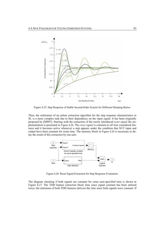 4 A NEW PARADIGM FOR TESTING EMBEDDED SYSTEMS                                                83




    Figure 4.25: Step Response of Stable Second-Order System for Different Damping Ratios.


Then, the realization of an online extraction algorithm for the step response characteristics in
SL is a more complex task due to their dependency on the input signal. It has been originally
proposed by [MP07]. Starting with the extraction of the newly introduced reset signal the im-
plementation is presented in Figure 4.26. The reset signal is common to all four considered fea-
tures and it becomes active whenever a step appears under the condition that SUT input and
output have been constant for some time. The memory block in Figure 4.26 is necessary to de-
lay the result of this extraction by one unit.




               Figure 4.26: Reset Signal Extraction for Step Response Evaluation.


The diagram checking if both signals are constant for some user-specified time is shown in
Figure 4.27. The TDD feature extraction block time since signal constant has been utilized
twice; the minimum of both TDD features delivers the time since both signals were constant. If
 