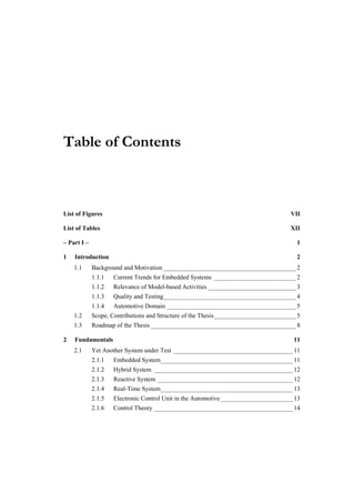 Table of Contents



List of Figures                                                                      VII

List of Tables                                                                       XII

– Part I –                                                                             1

1   Introduction                                                                       2
    1.1      Background and Motivation __________________________________________ 2
             1.1.1   Current Trends for Embedded Systems __________________________ 2
             1.1.2   Relevance of Model-based Activities ____________________________ 3
             1.1.3   Quality and Testing__________________________________________ 4
             1.1.4   Automotive Domain _________________________________________ 5
    1.2      Scope, Contributions and Structure of the Thesis__________________________ 5
    1.3      Roadmap of the Thesis ______________________________________________ 8

2   Fundamentals                                                                      11
    2.1      Yet Another System under Test ______________________________________ 11
             2.1.1   Embedded System__________________________________________ 11
             2.1.2   Hybrid System ____________________________________________ 12
             2.1.3   Reactive System ___________________________________________ 12
             2.1.4   Real-Time System__________________________________________ 13
             2.1.5   Electronic Control Unit in the Automotive _______________________ 13
             2.1.6   Control Theory ____________________________________________ 14
 
