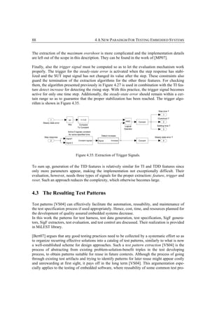 88                                       4 A NEW PARADIGM FOR TESTING EMBEDDED SYSTEMS


The extraction of the maximum overshoot is more complicated and the implementation details
are left out of the scope in this description. They can be found in the work of [MP07].

Finally, also the trigger signal must be computed so as to let the evaluation mechanism work
properly. The trigger for the steady-state error is activated when the step response has stabi-
lized and the SUT input signal has not changed its value after the step. These constraints also
guard the termination of the extraction algorithms for the other three features. For checking
them, the algorithm presented previously in Figure 4.27 is used in combination with the TI fea-
ture detect increase for detecting the rising step. With this practice, the trigger signal becomes
active for only one time step. Additionally, the steady-state error should remain within a cer-
tain range so as to guarantee that the proper stabilization has been reached. The trigger algo-
rithm is shown in Figure 4.35.




                             Figure 4.35: Extraction of Trigger Signals.


To sum up, generation of the TID features is relatively similar for TI and TDD features since
only more parameters appear, making the implementation not exceptionally difficult. Their
evaluation, however, needs three types of signals for the proper extraction: feature, trigger and
reset. Such an approach reduces the complexity, which otherwise becomes large.


4.3 The Resulting Test Patterns

Test patterns [VS04] can effectively facilitate the automation, reusability, and maintenance of
the test specification process if used appropriately. Hence, cost, time, and resources planned for
the development of quality assured embedded systems decrease.
In this work the patterns for test harness, test data generation, test specification, SigF genera-
tors, SigF extractors, test evaluation, and test control are discussed. Their realization is provided
in MiLEST library.

[Bert07] argues that any good testing practices need to be collected by a systematic effort so as
to organize recurring effective solutions into a catalog of test patterns, similarly to what is now
a well-established scheme for design approaches. Such a test pattern extraction [VS04] is the
process of abstracting from existing problem-solution-benefit triples in the test developing
process, to obtain patterns suitable for reuse in future contexts. Although the process of going
through existing test artifacts and trying to identify patterns for later reuse might appear costly
and unrewarding at first sight, it pays off in the long term [VS04]. This argumentation espe-
cially applies to the testing of embedded software, where reusability of some common test pro-
 
