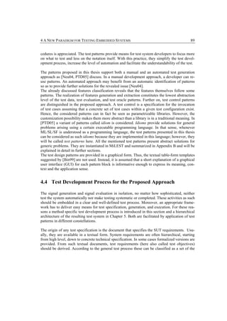 4 A NEW PARADIGM FOR TESTING EMBEDDED SYSTEMS                                                    89


cedures is appreciated. The test patterns provide means for test system developers to focus more
on what to test and less on the notation itself. With this practice, they simplify the test devel-
opment process, increase the level of automation and facilitate the understandability of the test.

The patterns proposed in this thesis support both a manual and an automated test generation
approach as [Neu04, PTD05] discuss. In a manual development approach, a developer can re-
use patterns. An automated approach may benefit from an automatic identification of patterns
so as to provide further solutions for the revealed issue [Neu04].
The already discussed features classification reveals that the features themselves follow some
patterns. The realization of features generation and extraction constitutes the lowest abstraction
level of the test data, test evaluation, and test oracle patterns. Further on, test control patterns
are distinguished in the proposed approach. A test control is a specification for the invocation
of test cases assuming that a concrete set of test cases within a given test configuration exist.
Hence, the considered patterns can in fact be seen as parametrizable libraries. However, the
customization possibility makes them more abstract than a library is in a traditional meaning. In
[PTD05] a variant of patterns called idiom is considered. Idioms provide solutions for general
problems arising using a certain executable programming language. In that sense, whenever
ML/SL/SF is understood as a programming language, the test patterns presented in this thesis
can be considered as such idioms because they are implemented in this language; however, they
will be called test patterns here. All the mentioned test patterns present abstract solutions for
generic problems. They are instantiated in MiLEST and summarized in Appendix B and will be
explained in detail in further sections.
The test design patterns are provided in a graphical form. Thus, the textual table-form templates
suggested by [Bin99] are not used. Instead, it is assumed that a short explanation of a graphical
user interface (GUI) for each pattern block is informative enough to express its meaning, con-
text and the application sense.


4.4 Test Development Process for the Proposed Approach

The signal generation and signal evaluation in isolation, no matter how sophisticated, neither
test the system automatically nor make testing systematic or completed. These activities as such
should be embedded in a clear and well-defined test process. Moreover, an appropriate frame-
work has to deliver easy means for test specification, generation, and execution. For these rea-
sons a method specific test development process is introduced in this section and a hierarchical
architecture of the resulting test system in Chapter 5. Both are facilitated by application of test
patterns in different constellations.

The origin of any test specification is the document that specifies the SUT requirements. Usu-
ally, they are available in a textual form. System requirements are often hierarchical, starting
from high level, down to concrete technical specification. In some cases formalized versions are
provided. From such textual documents, test requirements (here also called test objectives)
should be derived. According to the general test process these can be classified as a set of the
 