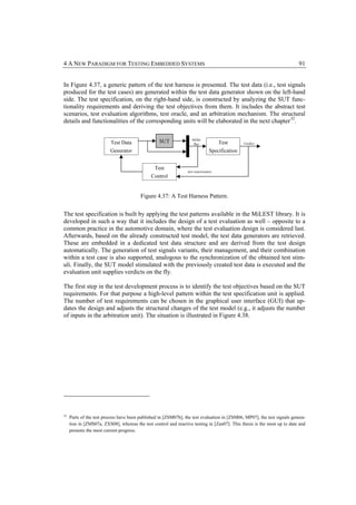4 A NEW PARADIGM FOR TESTING EMBEDDED SYSTEMS                                                                             91


In Figure 4.37, a generic pattern of the test harness is presented. The test data (i.e., test signals
produced for the test cases) are generated within the test data generator shown on the left-hand
side. The test specification, on the right-hand side, is constructed by analyzing the SUT func-
tionality requirements and deriving the test objectives from them. It includes the abstract test
scenarios, test evaluation algorithms, test oracle, and an arbitration mechanism. The structural
details and functionalities of the corresponding units will be elaborated in the next chapter 32.

                                                                    InOut
                          Test Data                SUT               Bus             Test       Verdict

                          Generator                                             Specification


                                               Test
                                                                 test reactiveness
                                              Control


                                         Figure 4.37: A Test Harness Pattern.


The test specification is built by applying the test patterns available in the MiLEST library. It is
developed in such a way that it includes the design of a test evaluation as well – opposite to a
common practice in the automotive domain, where the test evaluation design is considered last.
Afterwards, based on the already constructed test model, the test data generators are retrieved.
These are embedded in a dedicated test data structure and are derived from the test design
automatically. The generation of test signals variants, their management, and their combination
within a test case is also supported, analogous to the synchronization of the obtained test stim-
uli. Finally, the SUT model stimulated with the previously created test data is executed and the
evaluation unit supplies verdicts on the fly.

The first step in the test development process is to identify the test objectives based on the SUT
requirements. For that purpose a high-level pattern within the test specification unit is applied.
The number of test requirements can be chosen in the graphical user interface (GUI) that up-
dates the design and adjusts the structural changes of the test model (e.g., it adjusts the number
of inputs in the arbitration unit). The situation is illustrated in Figure 4.38.




32
     Parts of the test process have been published in [ZSM07b], the test evaluation in [ZSM06, MP07], the test signals genera-
     tion in [ZMS07a, ZXS08], whereas the test control and reactive testing in [Zan07]. This thesis is the most up to date and
     presents the most current progress.
 