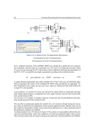 92                                        4 A NEW PARADIGM FOR TESTING EMBEDDED SYSTEMS




                     a)




b)
                   Figure 4.38: A Pattern for the Test Requirement Specification.
                             a) Instantiation for One Test Requirement.
                            b) Instantiation for Three Test Requirements.

Next, validation functions (VFs) [ZSM06, MP07] are introduced to define the test scenarios,
test evaluation, and test oracle in a systematic way. VFs serve to evaluate the execution status
of a test case by assessing the SUT observations and/or additional characteristics/parameters of
the SUT. A VF is created for any single requirement according to the conditional rules:


                  IF      preconditi ons set      THEN      assertions set                       (4.8)

A single informal requirement may imply multiple VFs. If this is the case, the arbitration algo-
rithm accumulates the results of the combined IF-THEN rules and delivers an aggregate ver-
dict. Predefined verdict values are pass, fail, none, and error. Retrieval of the local verdicts for
a single VF is also possible.

A preconditions set consists of at least one extractor for signal feature or temporally and logi-
cally related signal features, a comparator for every single extractor, and one unit for precondi-
tions synchronization (PS).
An assertions set is similar, it includes, however, at least one unit for preconditions and asser-
tions synchronization (PAS), instead of a PS.

VFs are able to continuously update the verdicts for a test scenario already during test execu-
tion. They are defined to be independent of the currently applied test data. Thereby, they can set
the verdict for all possible test data vectors and activate themselves (i.e., their assertions) only if
the predefined conditions are fulfilled.
An abstract pattern for a VF (shown in Figure 4.39) consists of a preconditions block that acti-
vates the assertions block, where the comparison of actual and expected signal values occurs.
The activation and by that, the actual evaluation proceeds only if the preconditions are fulfilled.
 