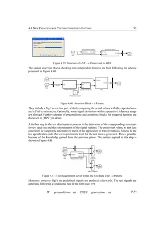 4 A NEW PARADIGM FOR TESTING EMBEDDED SYSTEMS                                                      93




                       Figure 4.39: Structure of a VF – a Pattern and its GUI.
The easiest assertion blocks checking time-independent features are built following the schema
presented in Figure 4.40.




                              Figure 4.40: Assertion Block – a Pattern.
They include a SigF extraction part, a block comparing the actual values with the expected ones
and a PAS synchronizer. Optionally, some signal deviations within a permitted tolerance range
are allowed. Further schemas of preconditions and assertions blocks for triggered features are
discussed in [MP07] in detail.

A further step in the test development process is the derivation of the corresponding structures
for test data sets and the concretization of the signal variants. The entire step related to test data
generation is completely automatic by merit of the application of transformations. Similar to the
test specification side, the test requirements level for the test data is generated. This is possible
because of the knowledge gained from the previous phase. The pattern applied in this step is
shown in Figure 4.41.




             Figure 4.41: Test Requirement Level within the Test Data Unit – a Pattern.
Moreover, concrete SigFs on predefined signals are produced afterwards. The test signals are
generated following a conditional rule in the form (see 4.9):


                 IF     preconditi ons set      THEN       generation s set                     (4.9)
 