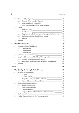 II                                                                                  CONTENTS


     2.2      Model-based Development __________________________________________ 16
              2.2.1   Issues in Model-based Development ___________________________ 16
              2.2.2   Other Model-based Technologies ______________________________ 17
              2.2.3   MATLAB/Simulink/Stateflow as a Framework ___________________ 18
     2.3      Testing _________________________________________________________ 21
              2.3.1   Software Testing ___________________________________________ 21
              2.3.2   Test Dimensions ___________________________________________ 23
              2.3.3   Requirements on Embedded Systems Testing within Automotive _____ 28
              2.3.4   Definition and Goals of Model-based Testing ____________________ 29
              2.3.5   Patterns __________________________________________________ 30
     2.4      Summary________________________________________________________ 30

3    Selected Test Approaches                                                             32
     3.1      Categories of Model-based Testing ___________________________________ 32
              3.1.1   Test Generation ____________________________________________ 34
              3.1.2   Test Execution_____________________________________________ 37
              3.1.3   Test Evaluation ____________________________________________ 38
     3.2      Automotive Practice and Trends______________________________________ 40
     3.3      Analysis and Comparison of the Selected Test Approaches_________________ 41
              3.3.1   Analysis of the Academic Achievements ________________________ 42
              3.3.2   Comparison of the Test Approaches Applied in the Industry _________ 43
     3.4      Summary________________________________________________________ 49

– Part II –                                                                               51

4    A New Paradigm for Testing Embedded Systems                                          52
     4.1      A Concept of Signal Feature_________________________________________ 53
              4.1.1   A Signal _________________________________________________ 53
              4.1.2   A Signal Feature ___________________________________________ 55
              4.1.3   Logical Connectives in Relation to Features______________________ 56
              4.1.4   Temporal Expressions between Features ________________________ 56
     4.2      Signal Generation and Evaluation_____________________________________ 58
              4.2.1   Features Classification ______________________________________ 58
              4.2.2   Non-Triggered Features _____________________________________ 63
              4.2.3   Triggered Features _________________________________________ 70
              4.2.4   Triggered Features Identifiable with Indeterminate Delay ___________ 77
     4.3      The Resulting Test Patterns _________________________________________ 88
     4.4      Test Development Process for the Proposed Approach ____________________ 89
 