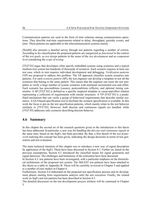 96                                       4 A NEW PARADIGM FOR TESTING EMBEDDED SYSTEMS


Communication patterns are used in the form of time relations among communication opera-
tions. They describe real-time requirements related to delay, throughput, periodic events, and
jitter. These patterns are applicable to the telecommunication systems mainly.

[Neu04] also presents a detailed survey through test patterns regarding a number of criteria.
According to his classification the proposed patterns are categorized as functional in the context
of the test goals, as test design patterns in the sense of the test development and as component
level considering the scope of testing.

[TYZ+03] argue that developers often specify embedded systems using scenarios and a typical
medium-size system has hundreds of thousands of scenarios. Each scenario requires at least one
test case, which in turn requires individual development and debugging. Verification patterns
(VP) are proposed to address this problem. The VP approach classifies system scenarios into
patterns. For each scenario pattern (SP), the test engineer can develop a template to test all the
scenarios that belong to the same pattern. This means that the engineer can reuse the test tem-
plates to verify a large number of system scenarios with minimum incremental cost and effort.
Each scenario has preconditions (causes), postconditions (effects), and optional timing con-
straints. A SP [TYZ+03] is defined as a specific temporal template or cause-and-effect relation
representing a collection of requirements with similar structures. A VP [TYZ+03] is a prede-
fined mechanism that can verify a group of behavioral requirements that describe similar sce-
narios. A GUI-based specification tool to facilitate the scenario specification is available. In this
work the focus is put on the test specification patterns, which mainly relate to the test behavior
similarly to [TYZ+03]. However, both discrete and continuous signals are handled, while
[TYZ+03] addresses only scenarios describing discrete behavior.


4.6 Summary

In this chapter the second set of the research questions given in the introduction to this thesis
has been addressed. In particular, a new way for handling the discrete and continuous signals at
the same time, based on the SigFs, has been provided. By that, a first sketch of the test frame-
work realizing this concept has been given, indicating the design decisions in terms of test gen-
eration and test evaluation.

The main technical intention of this chapter was to introduce a new way of signal description
by application of the SigFs. These have been discussed in Section 4.1. Further on, based on the
previous assumptions, Section 4.2 introduced the classified means for signal generation and
signal detection. The challenges and limitations of the realization have been discussed.
In Section 4.3, test patterns have been investigated, with a particular emphasis on the hierarchi-
cal architecture of the proposed test system. The MiLEST test patterns have been attached to
this thesis as a table in Appendix B. These will be carefully reviewed in Chapter 5 and applied
to a number of case studies in Chapter 6.
Furthermore, Section 4.4 elaborated on the proposed test specification process and its develop-
ment phases starting from requirements analysis until the test execution. Finally, the related
work on SigFs and test patterns has been described in Section 4.5.
The detailed discussion on the test development process artifacts will be continued in Chapter
5.
 