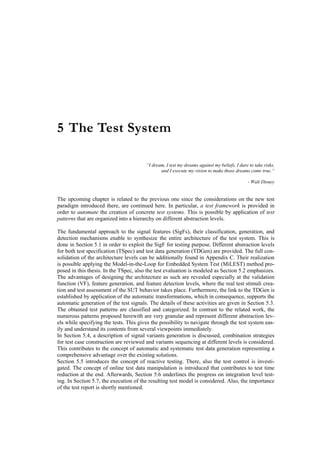 5 The Test System

                                        “I dream, I test my dreams against my beliefs, I dare to take risks,
                                               and I execute my vision to make those dreams come true.“

                                                                                             - Walt Disney


The upcoming chapter is related to the previous one since the considerations on the new test
paradigm introduced there, are continued here. In particular, a test framework is provided in
order to automate the creation of concrete test systems. This is possible by application of test
patterns that are organized into a hierarchy on different abstraction levels.

The fundamental approach to the signal features (SigFs), their classification, generation, and
detection mechanisms enable to synthesize the entire architecture of the test system. This is
done in Section 5.1 in order to exploit the SigF for testing purpose. Different abstraction levels
for both test specification (TSpec) and test data generation (TDGen) are provided. The full con-
solidation of the architecture levels can be additionally found in Appendix C. Their realization
is possible applying the Model-in-the-Loop for Embedded System Test (MiLEST) method pro-
posed in this thesis. In the TSpec, also the test evaluation is modeled as Section 5.2 emphasizes.
The advantages of designing the architecture as such are revealed especially at the validation
function (VF), feature generation, and feature detection levels, where the real test stimuli crea-
tion and test assessment of the SUT behavior takes place. Furthermore, the link to the TDGen is
established by application of the automatic transformations, which in consequence, supports the
automatic generation of the test signals. The details of these activities are given in Section 5.3.
The obtained test patterns are classified and categorized. In contrast to the related work, the
numerous patterns proposed herewith are very granular and represent different abstraction lev-
els while specifying the tests. This gives the possibility to navigate through the test system eas-
ily and understand its contents from several viewpoints immediately.
In Section 5.4, a description of signal variants generation is discussed, combination strategies
for test case construction are reviewed and variants sequencing at different levels is considered.
This contributes to the concept of automatic and systematic test data generation representing a
comprehensive advantage over the existing solutions.
Section 5.5 introduces the concept of reactive testing. There, also the test control is investi-
gated. The concept of online test data manipulation is introduced that contributes to test time
reduction at the end. Afterwards, Section 5.6 underlines the progress on integration level test-
ing. In Section 5.7, the execution of the resulting test model is considered. Also, the importance
of the test report is shortly mentioned.
 