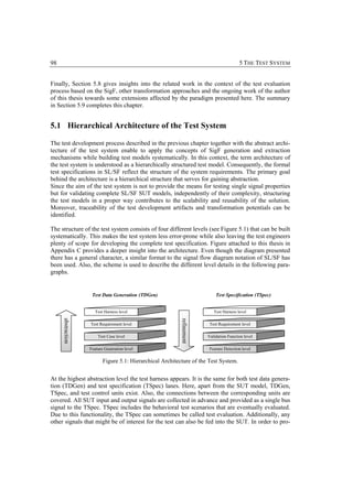 98                                                                                       5 THE TEST SYSTEM


Finally, Section 5.8 gives insights into the related work in the context of the test evaluation
process based on the SigF, other transformation approaches and the ongoing work of the author
of this thesis towards some extensions affected by the paradigm presented here. The summary
in Section 5.9 completes this chapter.


5.1 Hierarchical Architecture of the Test System

The test development process described in the previous chapter together with the abstract archi-
tecture of the test system enable to apply the concepts of SigF generation and extraction
mechanisms while building test models systematically. In this context, the term architecture of
the test system is understood as a hierarchically structured test model. Consequently, the formal
test specifications in SL/SF reflect the structure of the system requirements. The primary goal
behind the architecture is a hierarchical structure that serves for gaining abstraction.
Since the aim of the test system is not to provide the means for testing single signal properties
but for validating complete SL/SF SUT models, independently of their complexity, structuring
the test models in a proper way contributes to the scalability and reusability of the solution.
Moreover, traceability of the test development artifacts and transformation potentials can be
identified.

The structure of the test system consists of four different levels (see Figure 5.1) that can be built
systematically. This makes the test system less error-prone while also leaving the test engineers
plenty of scope for developing the complete test specification. Figure attached to this thesis in
Appendix C provides a deeper insight into the architecture. Even though the diagram presented
there has a general character, a similar format to the signal flow diagram notation of SL/SF has
been used. Also, the scheme is used to describe the different level details in the following para-
graphs.


                    Test Data Generation (TDGen)                            Test Specification (TSpec)


                      Test Harness level                                   Test Harness level
     abstraction




                                                           refinement




                   Test Requirement level                                Test Requirement level

                       Test Case level                                  Validation Function level

                   Feature Generation level                              Feature Detection level

                          Figure 5.1: Hierarchical Architecture of the Test System.


At the highest abstraction level the test harness appears. It is the same for both test data genera-
tion (TDGen) and test specification (TSpec) lanes. Here, apart from the SUT model, TDGen,
TSpec, and test control units exist. Also, the connections between the corresponding units are
covered. All SUT input and output signals are collected in advance and provided as a single bus
signal to the TSpec. TSpec includes the behavioral test scenarios that are eventually evaluated.
Due to this functionality, the TSpec can sometimes be called test evaluation. Additionally, any
other signals that might be of interest for the test can also be fed into the SUT. In order to pro-
 