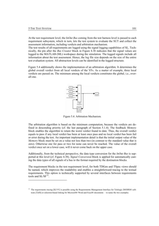 5 THE TEST SYSTEM                                                                                                 101


At the test requirement level, the InOut Bus coming from the test harness level is passed to each
requirement subsystem, which in turn, lets the test system to evaluate the SUT and collect the
assessment information, including verdicts and arbitration mechanism.
The test results of all requirements are logged using the signal logging capabilities of SL. Tech-
nically, the pin after the Bus Creator block in Figure 4.38 indicates that the signal values are
logged to the MATLAB (ML) workspace during the simulation. The logged signals include all
information about the test assessment. Hence, the log file size depends on the size of the entire
test evaluation system. All abstraction levels can be identified in the logged structure.

Figure 5.4 additionally shows the implementation of an arbitration algorithm. It determines the
global overall verdict from all local verdicts of the VFs. As a matter of example, three local
verdicts are passed on. The minimum among the local verdicts constitutes the global, i.e., over-
all one.




                                        Figure 5.4: Arbitration Mechanism.


The arbitration algorithm is based on the minimum computation, because the verdicts are de-
fined in descending priority (cf. the last paragraph of Section 5.1.4). The feedback Memory
block enables the algorithm to retain the worst verdict found to date. Thus, the overall verdict
equals to pass if any local verdict has been at least once pass and no local verdict has been fail
or error during the test. An important implementation detail is that the initial output value of the
Memory block must be set on a value not less than two (in contrast to the standard value that is
zero). Otherwise one for pass or two for none can never be reached. The value of the overall
verdict once set on a lower case, will it never come back on the upper case.

Additionally, from the technical perspective, the data type conversion for the InOut Bus is sup-
ported at this level (cf. Figure 4.38). Signal Conversion block is applied for automatically cast-
ing the data types of all signals of a bus to the format required by the destination blocks.

The requirement blocks in the test requirement level, for both TDGen and TSpec views should
be named, which improves the readability and enables a straightforward tracing to the textual
requirements. This option is technically supported by several interfaces between requirements
tools and SL/SF 33.



33
     The requirements tracing [SLVV] is possible using the Requirements Management Interface for Telelogic DOORS® soft-
     ware [TelD] or selection-based linking for Microsoft® Word and Excel® documents – to name the two examples.
 