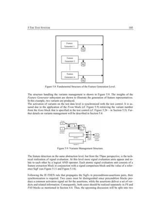 5 THE TEST SYSTEM                                                                             105




                                    Feature
                                  Generator 1
                                                  log



                                    Feature
                                  Generator 2
                                                  log



                                    Feature
                                  Generator m
                                                  log


                Figure 5.8: Fundamental Structure of the Feature Generation Level.


The structure handling the variants management is shown in Figure 5.9. The insights of the
Feature Generator subsystem are shown to illustrate the generation of feature representatives.
In this example, two variants are produced.
The activation of variants on the test data level is synchronized with the test control. It is as-
sured due to the application of the From block (cf. Figure 5.9) retrieving the variant number
from the Goto block that is specified in the test control (cf. Figure 5.26 – in Section 5.5). Fur-
ther details on variants management will be described in Section 5.4.




                           Figure 5.9: Variants Management Structure.


The feature detection on the same abstraction level, but from the TSpec perspective, is the tech-
nical realization of signal evaluation. At this level more signal evaluation units appear and re-
late to each other by a logical AND operator. Each atomic signal evaluation unit consists of a
feature extraction block in conjunction with a signal comparison block and the value of a refer-
ence SigF (see Figure 5.11 and Figure 5.14).

Following the IF-THEN rule that propagates the SigFs in preconditions-assertions pairs, their
synchronization is required. Two cases must be distinguished since precondition blocks pro-
duce a common activation signal set for the assertions, while the assertions deliver a set of ver-
dicts and related information. Consequently, both cases should be realized separately in PS and
PAS blocks as mentioned in Section 4.4. Thus, the upcoming discussion will be split into two
 
