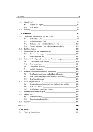 CONTENTS                                                                                 III


    4.5    Related Work ____________________________________________________ 95
           4.5.1   Property of a Signal_________________________________________ 95
           4.5.2   Test Patterns ______________________________________________ 95
    4.6    Summary________________________________________________________ 96

5   The Test System                                                                    97
    5.1    Hierarchical Architecture of the Test System ____________________________ 98
           5.1.1   Test Harness Level _________________________________________ 99
           5.1.2   Test Requirement Level _____________________________________ 99
           5.1.3   Test Case Level – Validation Function Level____________________ 102
           5.1.4   Feature Generation Level – Feature Detection Level ______________ 104
    5.2    Test Specification ________________________________________________ 112
    5.3    Automation of the Test Data Generation ______________________________ 116
           5.3.1   Transformation Approach ___________________________________ 116
           5.3.2   Transformation Rules ______________________________________ 117
    5.4    Systematic Test Signals Generation and Variants Management_____________ 120
           5.4.1   Generation of Signal Variants________________________________ 120
           5.4.2   Test Nomenclature ________________________________________ 123
           5.4.3   Combination Strategies _____________________________________ 124
           5.4.4   Variants Sequencing _______________________________________ 126
    5.5    Test Reactiveness and Test Control Specification _______________________ 128
           5.5.1   Test Reactiveness Impact on Test Data Adjustment _______________ 129
           5.5.2   Test Control and its Relation to the Test Reactiveness_____________ 130
           5.5.3   Test Control Patterns_______________________________________ 132
    5.6    Model Integration Level Test _______________________________________ 133
           5.6.1   Test Specification Design Applying the Interaction Models ________ 133
           5.6.2   Test Data Retrieval ________________________________________ 135
           5.6.3   Test Sequence versus Test Control ____________________________ 136
    5.7    Test Execution and Test Report _____________________________________ 136
    5.8    Related Work ___________________________________________________ 137
           5.8.1   Test Specification _________________________________________ 137
           5.8.2   Transformation Possibilities _________________________________ 137
    5.9    Summary_______________________________________________________ 138

– Part III –                                                                          140

6   Case Studies                                                                      141
    6.1    Adaptive Cruise Control ___________________________________________ 141
 