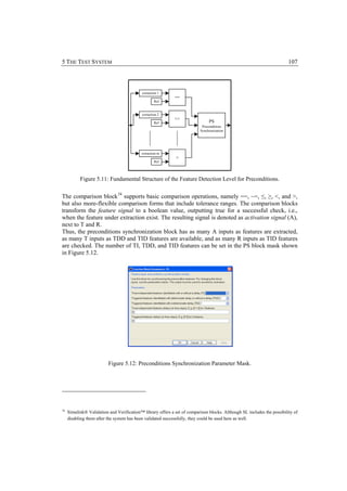5 THE TEST SYSTEM                                                                                                        107



                                            extraction 1
                                                             ==
                                                    Ref


                                            extraction 2
                                                             <=
                                                    Ref                        PS
                                                                           Preconditions
                                                                          Synchronization




                                            extraction m
                                                              >
                                                    Ref




           Figure 5.11: Fundamental Structure of the Feature Detection Level for Preconditions.


The comparison block 34 supports basic comparison operations, namely ==, ~=, ≤, ≥, <, and >,
but also more-flexible comparison forms that include tolerance ranges. The comparison blocks
transform the feature signal to a boolean value, outputting true for a successful check, i.e.,
when the feature under extraction exist. The resulting signal is denoted as activation signal (A),
next to T and R.
Thus, the preconditions synchronization block has as many A inputs as features are extracted,
as many T inputs as TDD and TID features are available, and as many R inputs as TID features
are checked. The number of TI, TDD, and TID features can be set in the PS block mask shown
in Figure 5.12.




                          Figure 5.12: Preconditions Synchronization Parameter Mask.




34
     Simulink® Validation and Verification™ library offers a set of comparison blocks. Although SL includes the possibility of
     disabling them after the system has been validated successfully, they could be used here as well.
 