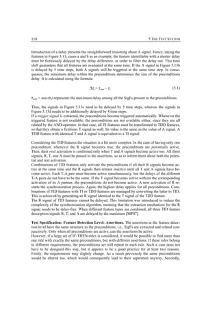110                                                                           5 THE TEST SYSTEM


Introduction of a delay presents the straightforward reasoning about A signal. Hence, taking the
features in Figure 5.13, cases a and b as an example, the feature identifiable with a shorter delay
must be fictitiously delayed by the delay difference, in order to filter the delay out. This time
shift guarantees that all features are evaluated at the same time. If the A signal in Figure 5.13b
is delayed by 5 time steps, both A signals will be triggered at the same time step. In conse-
quence, the maximum delay within the preconditions determines the size of the preconditions
delay. It is calculated using the formula:

                                       ∆τi = τmax – τi                                        (5.1)

τmax = max(τi) represents the maximum delay among all the SigFs present in the preconditions.
Thus, the signals in Figure 5.13c need to be delayed by 5 time steps, whereas the signals in
Figure 5.13d needs to be additionally delayed by 4 time steps.
If a trigger signal is extracted, the preconditions become triggered automatically. Whenever the
triggered feature is not available, the preconditions are not available either, since they are all
related by the AND-operator. In that case, all TI features must be transformed to TDD features,
so that they obtain a fictitious T signal as well. Its value is the same as the value of A signal. A
TDD feature with identical T and A signal is equivalent to a TI signal.

Considering the TID features the situation is a bit more complex. In the case of having only one
precondition, whenever the R signal becomes true, the preconditions are potentially active.
Then, their real activation is confirmed only when T and A signals become active too. All three
signals, R, T, and A must be passed to the assertions, so as to inform them about both the poten-
tial and real activation.
Combinations of TID features only activate the preconditions if all their R signals become ac-
tive at the same time and the R signals then remain inactive until all T and A signals have be-
come active. Each T-A pair must become active simultaneously, but the delays of the different
T-A pairs do not have to be the same. If the T signal becomes active without the corresponding
activation of its A partner, the preconditions do not become active. A new activation of R re-
starts the synchronization process. Again, the highest delay applies for all preconditions. Com-
binations of TID features with TI or TDD features are managed by converting the latter to TID.
This is achieved by generating an R signal identical to the T signal of the TDD feature.
The R signal of TID features cannot be delayed. This limitation was introduced to reduce the
complexity of the synchronization algorithm, meaning that the extraction mechanism for the R
signal needs to be delay-free. When different feature types are combined, all three TID feature
description signals R, T, and A are delayed by the maximum [MP07].

Test Specification: Feature Detection Level: Assertions. The assertions at the feature detec-
tion level have the same structure as the preconditions, i.e., SigFs are extracted and related con-
junctively. Only when all preconditions are active, can the assertions be active.
However, if a large set of IF-THEN-rules is considered, it would be possible to find more than
one rule with exactly the same preconditions, but with different assertions. If these rules belong
to different requirements, the preconditions set will repeat in each rule. Such a case does not
have to be designed this way, but it appears to be a good practice for at least two reasons.
Firstly, the requirements may slightly change. As a result previously the same preconditions
would be altered too, which would consequently lead to their separation anyway. Secondly,
 
