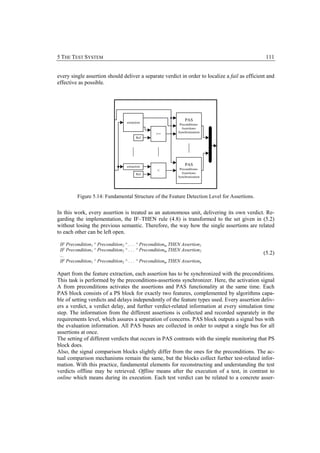 5 THE TEST SYSTEM                                                                                111


every single assertion should deliver a separate verdict in order to localize a fail as efficient and
effective as possible.




                                                                 PAS
                                   extraction
                                                              Preconditions-
                                                               Assertions-
                                                             Synchronization
                                                 >=
                                          Ref




                                   extraction
                                                                 PAS
                                                              Preconditions-
                                                  <
                                          Ref                  Assertions-
                                                             Synchronization




         Figure 5.14: Fundamental Structure of the Feature Detection Level for Assertions.


In this work, every assertion is treated as an autonomous unit, delivering its own verdict. Re-
garding the implementation, the IF–THEN rule (4.8) is transformed to the set given in (5.2)
without losing the previous semantic. Therefore, the way how the single assertions are related
to each other can be left open.

 IF Precondition1 ^ Precondition2 ^ . . . ^ Preconditionm THEN Assertion1
 IF Precondition1 ^ Precondition2 ^ . . . ^ Preconditionm THEN Assertion2
 ...                                                                                           (5.2)
 IF Precondition1 ^ Precondition2 ^ . . . ^ Preconditionm THEN Assertionn

Apart from the feature extraction, each assertion has to be synchronized with the preconditions.
This task is performed by the preconditions-assertions synchronizer. Here, the activation signal
A from preconditions activates the assertions and PAS functionality at the same time. Each
PAS block consists of a PS block for exactly two features, complemented by algorithms capa-
ble of setting verdicts and delays independently of the feature types used. Every assertion deliv-
ers a verdict, a verdict delay, and further verdict-related information at every simulation time
step. The information from the different assertions is collected and recorded separately in the
requirements level, which assures a separation of concerns. PAS block outputs a signal bus with
the evaluation information. All PAS buses are collected in order to output a single bus for all
assertions at once.
The setting of different verdicts that occurs in PAS contrasts with the simple monitoring that PS
block does.
Also, the signal comparison blocks slightly differ from the ones for the preconditions. The ac-
tual comparison mechanisms remain the same, but the blocks collect further test-related infor-
mation. With this practice, fundamental elements for reconstructing and understanding the test
verdicts offline may be retrieved. Offline means after the execution of a test, in contrast to
online which means during its execution. Each test verdict can be related to a concrete asser-
 