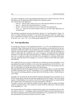 112                                                                            5 THE TEST SYSTEM


tion, and in consequence, to the corresponding requirement and to a specific time step. Also, the
test behavior can be reproduced offline using the test evaluation system.
The verdicts that can be applied are:
     − none (2) – when no other verdict can be set or when the preconditions are not active
     − pass (1) – when the SUT functional behavior is correct
     − fail (0) – when the SUT behavior does not correspond to the expected one
     − error (−1) – when the test system contains errors (e.g., the PAS input signals have an
         invalid format).

The arbitration mechanism has been described in Section 5.1.2 and illustrated in Figure 5.4.
There is a default arbitration algorithm. It is used while delivering the verdict for a single asser-
tion, a requirement evaluation, test case, or the entire test suite. Verdicts are ordered according
to the rule: none < pass < fail < error following the standard [UTP].


5.2 Test Specification

As introduced in Section 4.4 and explained in Section 5.1.3, a VF is the fundamental part con-
stituting the TSpec. Referring to the rule (4.8), the preconditions set and assertions set are pro-
positional variables that stand for any propositions in a given language. The preconditions set is
called the antecedent and the assertions set is called the consequent, while the statement as a
whole is called either the conditional rule or the consequence. Assuming that the conditional
statement is true then the truth of the antecedent (i.e., fulfilling the constraints in the precondi-
tions set) is a sufficient condition for the truth of the consequent (i.e., activation of the asser-
tions set), while the truth of the consequent is a necessary condition for the truth of the antece-
dent [Men97].

The conditional rule given in (4.8) is understood as an abstract test scenario describing a set of
preconditions that must be fulfilled so as to assess the expected behavior of the SUT (i.e., acti-
vate the assertions). Concretization of such a scenario at the VF level is also possible, but usu-
ally it is more effective to design more generic test specifications.
The main difficulty that the test engineer needs to overcome at this place is to create reasonable
IF-THEN statements from the SUT requirements so as to design flexible, high-quality tests.
Thus, some test modeling guidelines are provided in the following in order to clarify the proc-
ess of TSpec.

Generally, the rule holds that the preconditions should be determined by the constraints set on
the SUT input signals, whereas the assertions should check the SUT outputs. This is the natural
manner of understanding a test scenario, since the SUT inputs represent the test stimuli and the
SUT outputs need to be evaluated so as to assess the behavior of the SUT.
The point is, however, that sometimes complex structures appear where the inputs and outputs
cannot be separated. Hence, a few variants of a mixed version are allowed too. These are given
in the statements (5.3 – 5.6).

The situation that the SUT interfaces of both directions need to be constrained in the precondi-
tions part (cf. rules 5.3 – 5.4) happens when the tested SUT behavior can be activated only un-
der certain circumstances that occurred before and led the SUT to a particular state. This state is
then determined by the selected constraint on the SUT output.
 