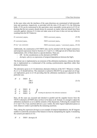 114                                                                                       5 THE TEST SYSTEM


In the cases when only the interfaces of the same directions are constrained in both precondi-
tions and assertions, respectively, as provided with the rules (5.10) and (5.11), the following
holds. (5.10) can be restructured to the equivalent, more reasonable version given in (5.12) in-
dicating that the test scenario should always be assessed, no matter what test stimuli have been
currently applied, whereas (5.11) does not make sense at all since it does not test any behavior
resulting from the SUT behavior.

IF constrained_outputsn                          THEN constrained_outputsm                           (5.10)

IF constrained_inputsn                           THEN constrained_inputsm                            (5.11)

IF true ^ any constraints                        THEN constrained_outputsn ^ constrained_outputsm (5.12)

Additionally, the construction of IF-THEN rules can be enriched with the logical connectives
and temporal expressions listed in Sections 4.1.3 and 4.1.4. Although not all of them have been
implemented, a few of them deserve a special attention. These are:
    − OR – for the considerations on the alternative [ETSI07]
    − during(x), after(y) as expressions of temporal dependencies between the SigFs.

The former one is implemented as an extension of the arbitration mechanism, whereas the latter
one is implemented as a workaround of the existing synchronization algorithms rather than
dedicated structures.

The alternative given in (5.13) determines alternative behavior of the SUT. Whenever A holds,
B or C or D should hold too. This statement is realized in MiLEST by an equivalent set of logi-
cal implications given in (5.14) providing that the arbitration mechanism is adjusted for this
particular case.

 IF     A      THEN         B
                            OR C                                                                     (5.13)
                            OR D




                                   }
 IF     A      THEN         B
 IF     A      THEN         C                                                                        (5.14)
                                       including the adjustment of the arbitration mechanism
 IF     A      THEN         D

Here, all the cases are executed and checked in parallel and the snapshot known from the
TTCN-3 alternative [ETSI07] does not have to be taken at all. Instead, it is enough to adjust the
arbitration mechanism so as to add the semantic of the disjunction. Following the example from
(5.13 and 5.14), if any assertion delivers a pass verdict, the entire logical implication passes as
well, whatever verdict is provided by the remaining assertions.

Then, taking the expression during(x) as an example of temporal dependencies, the SF diagram
enables to control the activation of the features in time by manipulating the signals. Considering
the scenario provided in (5.15):

 IF     A      THEN during(x) B,                                                                     (5.15)
 