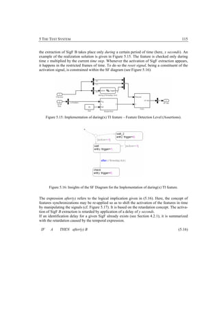 5 THE TEST SYSTEM                                                                                   115


the extraction of SigF B takes place only during a certain period of time (here, x seconds). An
example of the realization solution is given in Figure 5.15. The feature is checked only during
time x multiplied by the current time step. Whenever the activation of SigF extraction appears,
it happens in the restricted frames of time. To do so the reset signal, being a constituent of the
activation signal, is constrained within the SF diagram (see Figure 5.16).




      Figure 5.15: Implementation of during(x) TI feature – Feature Detection Level (Assertions).




        Figure 5.16: Insights of the SF Diagram for the Implementation of during(x) TI feature.


The expression after(y) refers to the logical implication given in (5.16). Here, the concept of
features synchronizations may be re-applied so as to shift the activation of the features in time
by manipulating the signals (cf. Figure 5.17). It is based on the retardation concept. The activa-
tion of SigF B extraction is retarded by application of a delay of y seconds.
If an identification delay for a given SigF already exists (see Section 4.2.1), it is summarized
with the retardation caused by the temporal expression.

 IF      A     THEN after(y) B                                                                    (5.16)
 
