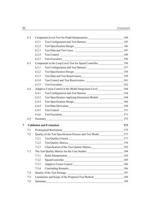IV                                                                              CONTENTS


     6.2   Component Level Test for Pedal Interpretation _________________________ 144
           6.2.1   Test Configuration and Test Harness __________________________ 145
           6.2.2   Test Specification Design ___________________________________ 146
           6.2.3   Test Data and Test Cases ___________________________________ 147
           6.2.4   Test Control _____________________________________________ 149
           6.2.5   Test Execution____________________________________________ 150
     6.3   Component in the Loop Level Test for Speed Controller__________________ 156
           6.3.1   Test Configuration and Test Harness __________________________ 157
           6.3.2   Test Specification Design ___________________________________ 158
           6.3.3   Test Data and Test Reactiveness______________________________ 159
           6.3.4   Test Control and Test Reactiveness ___________________________ 161
           6.3.5   Test Execution____________________________________________ 162
     6.4   Adaptive Cruise Control at the Model Integration Level __________________ 164
           6.4.1   Test Configuration and Test Harness __________________________ 164
           6.4.2   Test Specification Applying Interaction Models _________________ 164
           6.4.3   Test Specification Design ___________________________________ 166
           6.4.4   Test Data Derivation _______________________________________ 168
           6.4.5   Test Control _____________________________________________ 171
           6.4.6   Test Execution____________________________________________ 171
     6.5   Summary_______________________________________________________ 172

7    Validation and Evaluation                                                       173
     7.1   Prototypical Realization ___________________________________________ 173
     7.2   Quality of the Test Specification Process and Test Model _________________ 177
           7.2.1   Test Quality Criteria _______________________________________ 177
           7.2.2   Test Quality Metrics _______________________________________ 178
           7.2.3   Classification of the Test Quality Metrics_______________________ 182
     7.3   The Test Quality Metrics for the Case Studies __________________________ 184
           7.3.1   Pedal Interpretation ________________________________________ 185
           7.3.2   Speed Controller __________________________________________ 185
           7.3.3   Adaptive Cruise Control ____________________________________ 186
           7.3.4   Concluding Remarks_______________________________________ 186
     7.4   Quality of the Test Strategy ________________________________________ 187
     7.5   Limitations and Scope of the Proposed Test Method _____________________ 188
     7.6   Summary_______________________________________________________ 189
 