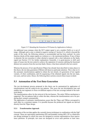 116                                                                            5 THE TEST SYSTEM




           Figure 5.17: Retarding the Extraction of TI Feature by Application of after(y).
An additional issue emerges when the SUT output signal is not a number (NaN) or is out of
range. Although such a case is related to negative testing (cf. Section 8.1), which is beyond the
scope of this work, the following solution is recommended and has been realized. An extra
function checks all the output signals on violation w.r.t. the mentioned problems. If any of them
is detected, the test execution is either aborted or paused with a clear indication on the faulty
signal (see Section 5.5.2 for further explanation). Generally, it is good practice to shift such
types of issues into the test control to achieve the separation of concerns splitting the functional
abstract test scenarios from the run-time faults. Hence, it has been realized in the test control.

Whereas the process of test specification (TSpec) has already been described in many places in
this thesis, the test data generation (TDGen) still deserves particular attention. This is due to (1)
the automatic transformations applied to obtain the test stimuli, (2) generation of test signals
variants, (3) their combination, and (4) sequencing of the obtained signals into the test steps,
test cases, and test suites. Hence, the following three sections concern those issues in detail.


5.3 Automation of the Test Data Generation

The test development process proposed in this thesis can be automatized by application of
transformations and the ready-to-use test patterns. This saves the test development time and
enables the test engineers to focus on different aspects of the test coverage instead of the tech-
nical details.
The transformations allow for the retrieval of the test harness. The entire TDGen mechanism is
supported. The test patterns help to collect the data, whereas the transformations serve for pro-
ducing their variants systematically.
The application of automatic transformations assure that the TSpec and TDGen correspond to
each other in a consistent manner. It is possible because the produced test signals are derived
directly from the TSpec design.

5.3.1   Transformation Approach

Generation of the test data applies the currently known techniques in combination with the SigF
concept. These are equivalence partitioning (EP) and boundary testing (BT). EP is a black-box
test design technique in which test cases are designed to execute representatives from equiva-
lence partitions. In principle, test cases are designed to cover each partition at least once.
 