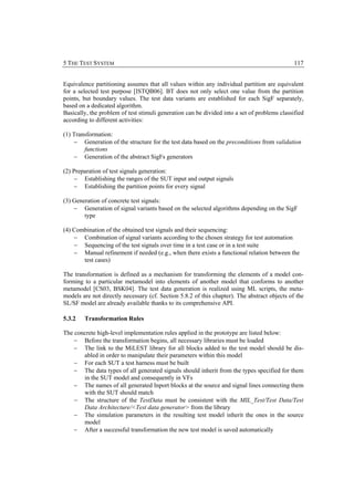 5 THE TEST SYSTEM                                                                             117


Equivalence partitioning assumes that all values within any individual partition are equivalent
for a selected test purpose [ISTQB06]. BT does not only select one value from the partition
points, but boundary values. The test data variants are established for each SigF separately,
based on a dedicated algorithm.
Basically, the problem of test stimuli generation can be divided into a set of problems classified
according to different activities:

(1) Transformation:
    − Generation of the structure for the test data based on the preconditions from validation
        functions
    − Generation of the abstract SigFs generators

(2) Preparation of test signals generation:
     − Establishing the ranges of the SUT input and output signals
     − Establishing the partition points for every signal

(3) Generation of concrete test signals:
    − Generation of signal variants based on the selected algorithms depending on the SigF
        type

(4) Combination of the obtained test signals and their sequencing:
    − Combination of signal variants according to the chosen strategy for test automation
    − Sequencing of the test signals over time in a test case or in a test suite
    − Manual refinement if needed (e.g., when there exists a functional relation between the
       test cases)

The transformation is defined as a mechanism for transforming the elements of a model con-
forming to a particular metamodel into elements of another model that conforms to another
metamodel [CS03, BSK04]. The test data generation is realized using ML scripts, the meta-
models are not directly necessary (cf. Section 5.8.2 of this chapter). The abstract objects of the
SL/SF model are already available thanks to its comprehensive API.

5.3.2   Transformation Rules

The concrete high-level implementation rules applied in the prototype are listed below:
    − Before the transformation begins, all necessary libraries must be loaded
    − The link to the MiLEST library for all blocks added to the test model should be dis-
       abled in order to manipulate their parameters within this model
    − For each SUT a test harness must be built
    − The data types of all generated signals should inherit from the types specified for them
       in the SUT model and consequently in VFs
    − The names of all generated Inport blocks at the source and signal lines connecting them
       with the SUT should match
    − The structure of the TestData must be consistent with the MIL_Test/Test Data/Test
       Data Architecture/<Test data generator> from the library
    − The simulation parameters in the resulting test model inherit the ones in the source
       model
    − After a successful transformation the new test model is saved automatically
 