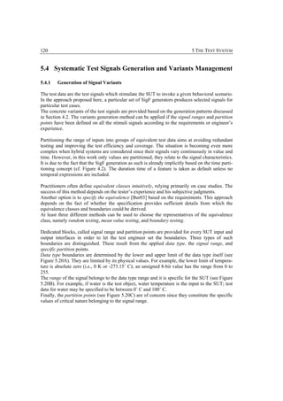 120                                                                            5 THE TEST SYSTEM


5.4 Systematic Test Signals Generation and Variants Management

5.4.1   Generation of Signal Variants

The test data are the test signals which stimulate the SUT to invoke a given behavioral scenario.
In the approach proposed here, a particular set of SigF generators produces selected signals for
particular test cases.
The concrete variants of the test signals are provided based on the generation patterns discussed
in Section 4.2. The variants generation method can be applied if the signal ranges and partition
points have been defined on all the stimuli signals according to the requirements or engineer’s
experience.

Partitioning the range of inputs into groups of equivalent test data aims at avoiding redundant
testing and improving the test efficiency and coverage. The situation is becoming even more
complex when hybrid systems are considered since their signals vary continuously in value and
time. However, in this work only values are partitioned, they relate to the signal characteristics.
It is due to the fact that the SigF generation as such is already implicitly based on the time parti-
tioning concept (cf. Figure 4.2). The duration time of a feature is taken as default unless no
temporal expressions are included.

Practitioners often define equivalent classes intuitively, relying primarily on case studies. The
success of this method depends on the tester’s experience and his subjective judgments.
Another option is to specify the equivalence [Bur03] based on the requirements. This approach
depends on the fact of whether the specification provides sufficient details from which the
equivalence classes and boundaries could be derived.
At least three different methods can be used to choose the representatives of the equivalence
class, namely random testing, mean value testing, and boundary testing.

Dedicated blocks, called signal range and partition points are provided for every SUT input and
output interfaces in order to let the test engineer set the boundaries. Three types of such
boundaries are distinguished. These result from the applied data type, the signal range, and
specific partition points.
Data type boundaries are determined by the lower and upper limit of the data type itself (see
Figure 5.20A). They are limited by its physical values. For example, the lower limit of tempera-
ture is absolute zero (i.e., 0 K or -273.15˚ C); an unsigned 8-bit value has the range from 0 to
255.
The range of the signal belongs to the data type range and it is specific for the SUT (see Figure
5.20B). For example, if water is the test object, water temperature is the input to the SUT; test
data for water may be specified to be between 0˚ C and 100˚ C.
Finally, the partition points (see Figure 5.20C) are of concern since they constitute the specific
values of critical nature belonging to the signal range.
 