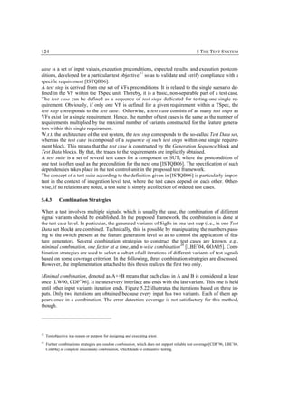 124                                                                                              5 THE TEST SYSTEM


case is a set of input values, execution preconditions, expected results, and execution postcon-
                                                    37
ditions, developed for a particular test objective so as to validate and verify compliance with a
specific requirement [ISTQB06].
A test step is derived from one set of VFs preconditions. It is related to the single scenario de-
fined in the VF within the TSpec unit. Thereby, it is a basic, non-separable part of a test case.
The test case can be defined as a sequence of test steps dedicated for testing one single re-
quirement. Obviously, if only one VF is defined for a given requirement within a TSpec, the
test step corresponds to the test case. Otherwise, a test case consists of as many test steps as
VFs exist for a single requirement. Hence, the number of test cases is the same as the number of
requirements multiplied by the maximal number of variants constructed for the feature genera-
tors within this single requirement.
W.r.t. the architecture of the test system, the test step corresponds to the so-called Test Data set,
whereas the test case is composed of a sequence of such test steps within one single require-
ment block. This means that the test case is constructed by the Generation Sequence block and
Test Data blocks. By that, the traces to the requirements are implicitly obtained.
A test suite is a set of several test cases for a component or SUT, where the postcondition of
one test is often used as the precondition for the next one [ISTQB06]. The specification of such
dependencies takes place in the test control unit in the proposed test framework.
The concept of a test suite according to the definition given in [ISTQB06] is particularly impor-
tant in the context of integration level test, where the test cases depend on each other. Other-
wise, if no relations are noted, a test suite is simply a collection of ordered test cases.

5.4.3        Combination Strategies

When a test involves multiple signals, which is usually the case, the combination of different
signal variants should be established. In the proposed framework, the combination is done at
the test case level. In particular, the generated variants of SigFs in one test step (i.e., in one Test
Data set block) are combined. Technically, this is possible by manipulating the numbers pass-
ing to the switch present at the feature generation level so as to control the application of fea-
ture generators. Several combination strategies to construct the test cases are known, e.g.,
minimal combination, one factor at a time, and n-wise combination 38 [LBE+04, GOA05]. Com-
bination strategies are used to select a subset of all iterations of different variants of test signals
based on some coverage criterion. In the following, three combination strategies are discussed.
However, the implementation attached to this thesis realizes the first two only.

Minimal combination, denoted as A++B means that each class in A and B is considered at least
once [LW00, CDP+96]. It iterates every interface and ends with the last variant. This one is held
until other input variants iteration ends. Figure 5.22 illustrates the iterations based on three in-
puts. Only two iterations are obtained because every input has two variants. Each of them ap-
pears once in a combination. The error detection coverage is not satisfactory for this method,
though.




37
     Test objective is a reason or purpose for designing and executing a test.
38
     Further combinations strategies are random combination, which does not support reliable test coverage [CDP+96, LBE+04,
     Con04a] or complete (maximum) combination, which leads to exhaustive testing.
 