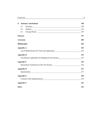 CONTENTS                                                                              V


8   Summary and Outlook                                                            190
    8.1    Summary_______________________________________________________ 190
    8.2    Outlook ________________________________________________________ 193
    8.3    Closing Words __________________________________________________ 195

Glossary                                                                           197

Acronyms                                                                           200

Bibliography                                                                       206

Appendix A                                                                         225
    List of Model-based Test Tools and Approaches______________________________ 225

Appendix B                                                                         233
    Test Patterns Applicable for Building the Test System _________________________ 233

Appendix C                                                                         235
    Hierarchical Architecture of the Test System ________________________________ 236

Appendix D                                                                         237
    Questionnaire _________________________________________________________ 237

Appendix E                                                                         238
    Contents of the Implementation ___________________________________________ 238

Appendix F                                                                         241

Index                                                                              242
 